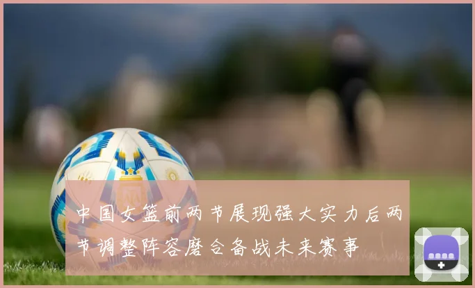 中国女篮前两节展现强大实力后两节调整阵容磨合备战未来赛事