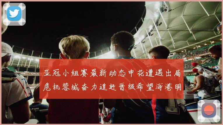 亚冠小组赛最新动态申花遭遇出局危机蓉城奋力追赶晋级希望海港明日迎战挑战