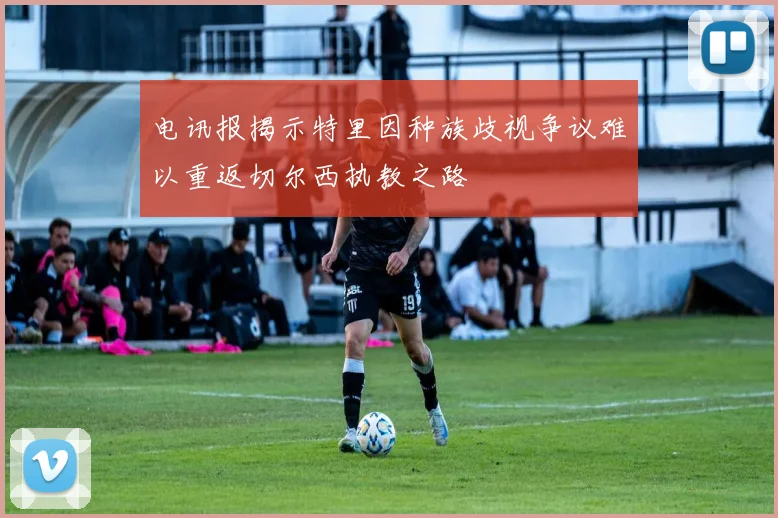 电讯报揭示特里因种族歧视争议难以重返切尔西执教之路