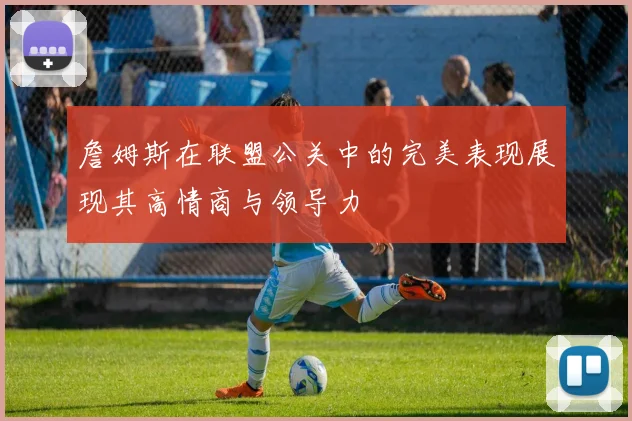 詹姆斯在联盟公关中的完美表现展现其高情商与领导力