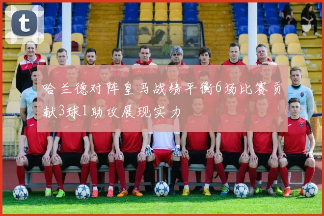 哈兰德对阵皇马战绩平衡6场比赛贡献3球1助攻展现实力