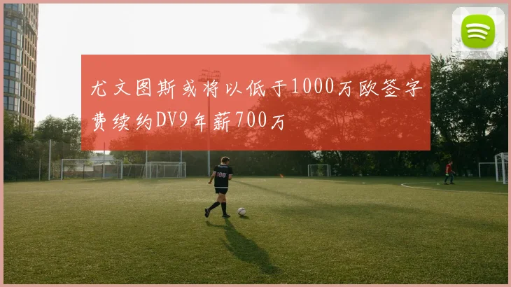尤文图斯或将以低于1000万欧签字费续约DV9年薪700万