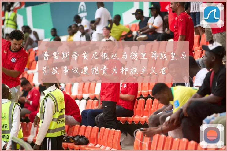 普雷斯蒂安尼抵达马德里再战皇马引发争议遭指责为种族主义者