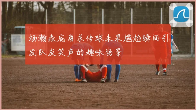杨瀚森底角求传球未果尴尬瞬间引发队友笑声的趣味场景