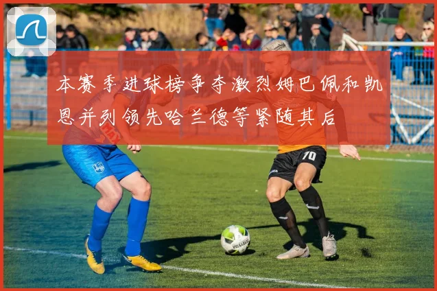 本赛季进球榜争夺激烈姆巴佩和凯恩并列领先哈兰德等紧随其后