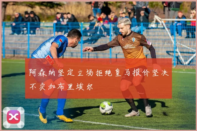 阿森纳坚定立场拒绝皇马报价坚决不卖加布里埃尔