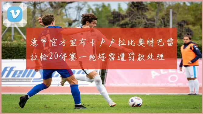 意甲官方宣布卡卢卢拉比奥特巴雷拉恰20停赛一轮塔雷遭罚款处理