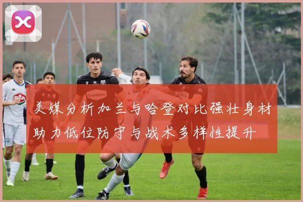 美媒分析加兰与哈登对比强壮身材助力低位防守与战术多样性提升