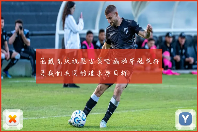范戴克庆祝恩古莫哈成功夺冠奖杯是我们共同的追求与目标