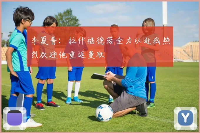 李夏普：拉什福德若全力以赴我热烈欢迎他重返曼联