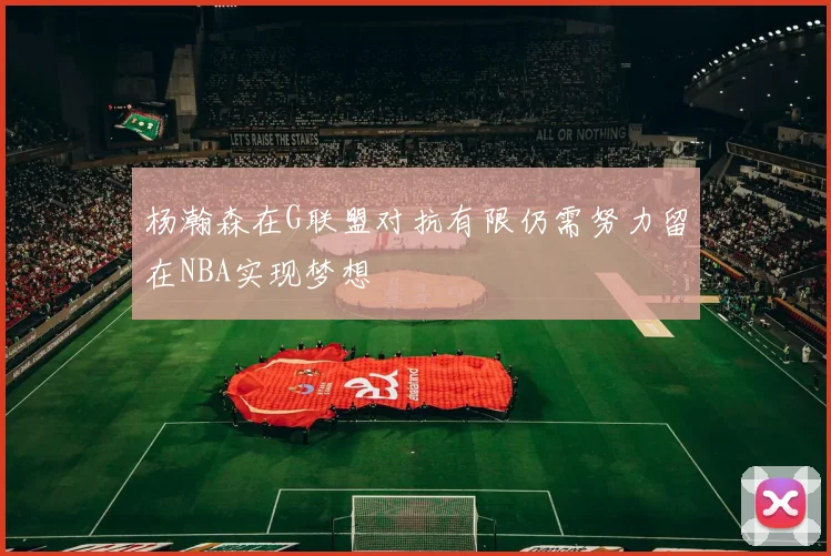 杨瀚森在G联盟对抗有限仍需努力留在NBA实现梦想