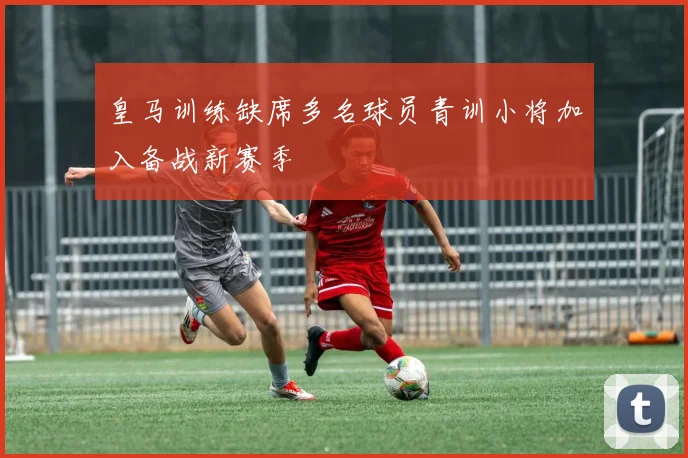 皇马训练缺席多名球员青训小将加入备战新赛季
