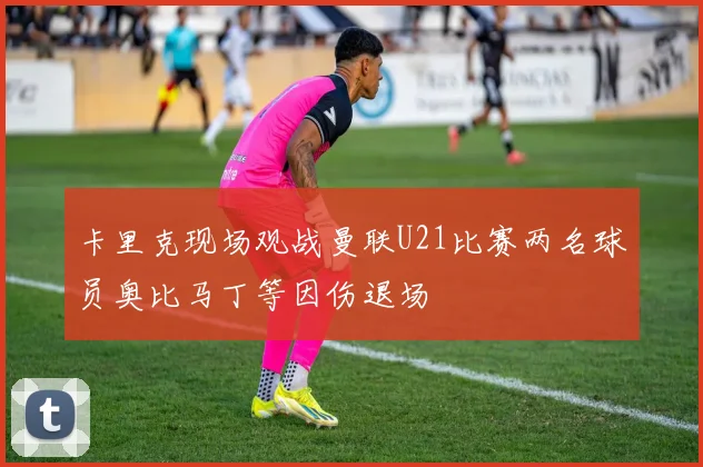 卡里克现场观战曼联U21比赛两名球员奥比马丁等因伤退场