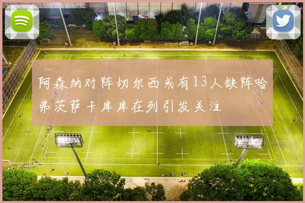 阿森纳对阵切尔西或有13人缺阵哈弗茨萨卡库库在列引发关注