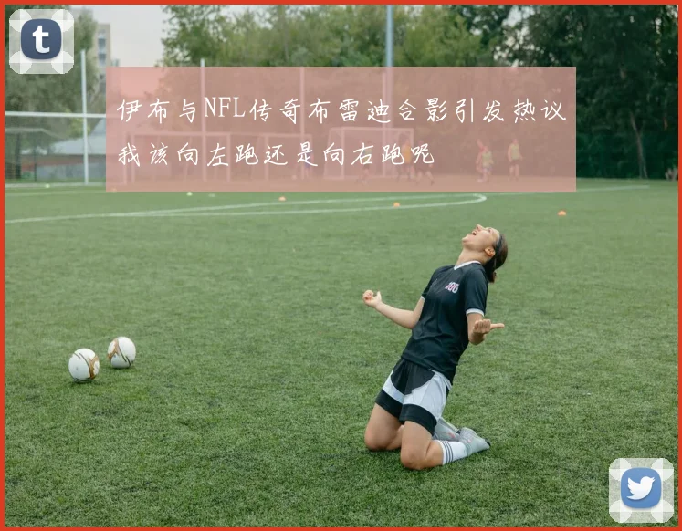伊布与NFL传奇布雷迪合影引发热议我该向左跑还是向右跑呢
