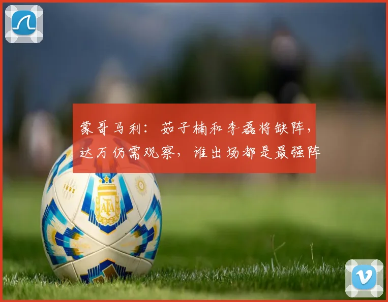 蒙哥马利：茹子楠和李磊将缺阵，达万仍需观察，谁出场都是最强阵