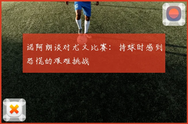 诺阿朗谈对尤文比赛：持球时感到恐慌的艰难挑战
