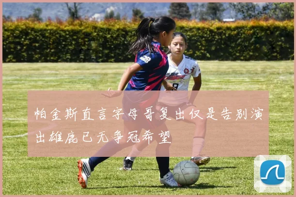 帕金斯直言字母哥复出仅是告别演出雄鹿已无争冠希望