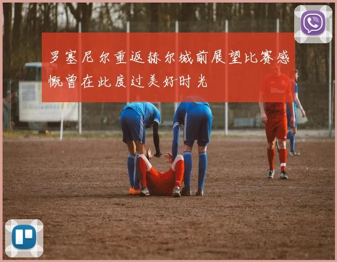 罗塞尼尔重返赫尔城前展望比赛感慨曾在此度过美好时光