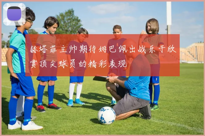 赫塔菲主帅期待姆巴佩出战乐于欣赏顶尖球员的精彩表现