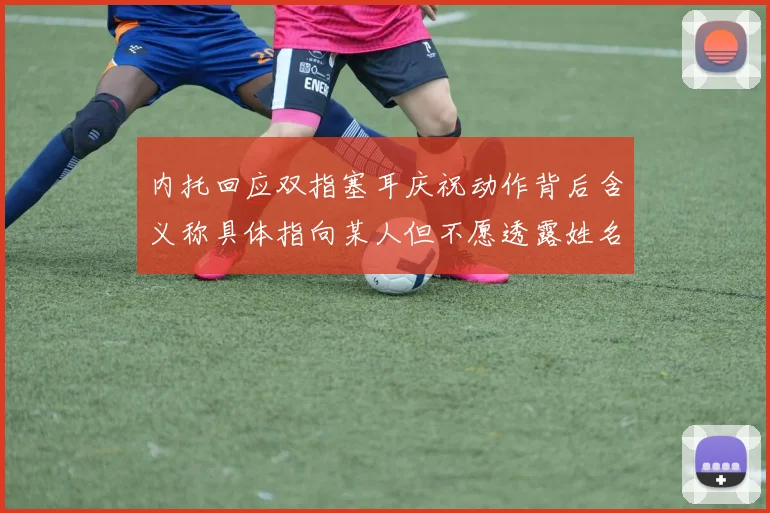 内托回应双指塞耳庆祝动作背后含义称具体指向某人但不愿透露姓名